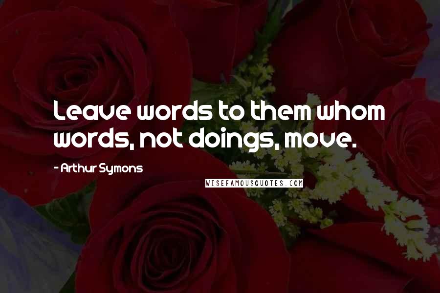 Arthur Symons Quotes: Leave words to them whom words, not doings, move.