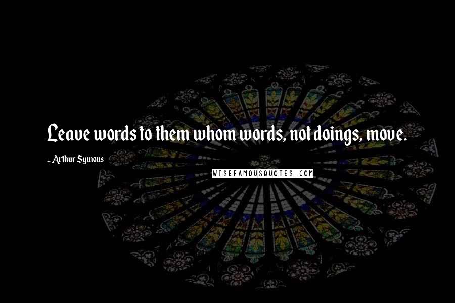 Arthur Symons Quotes: Leave words to them whom words, not doings, move.