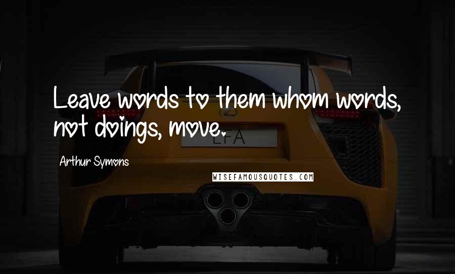 Arthur Symons Quotes: Leave words to them whom words, not doings, move.
