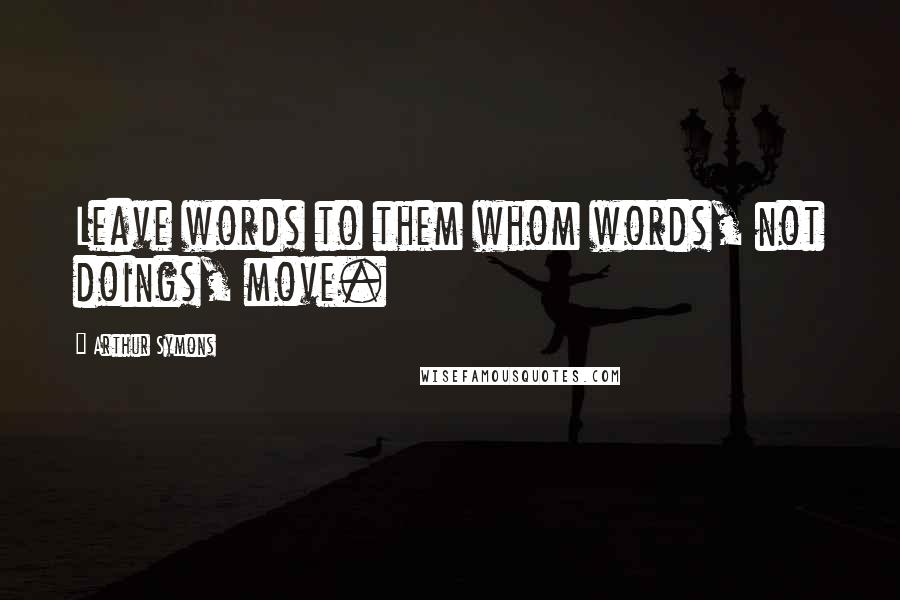 Arthur Symons Quotes: Leave words to them whom words, not doings, move.
