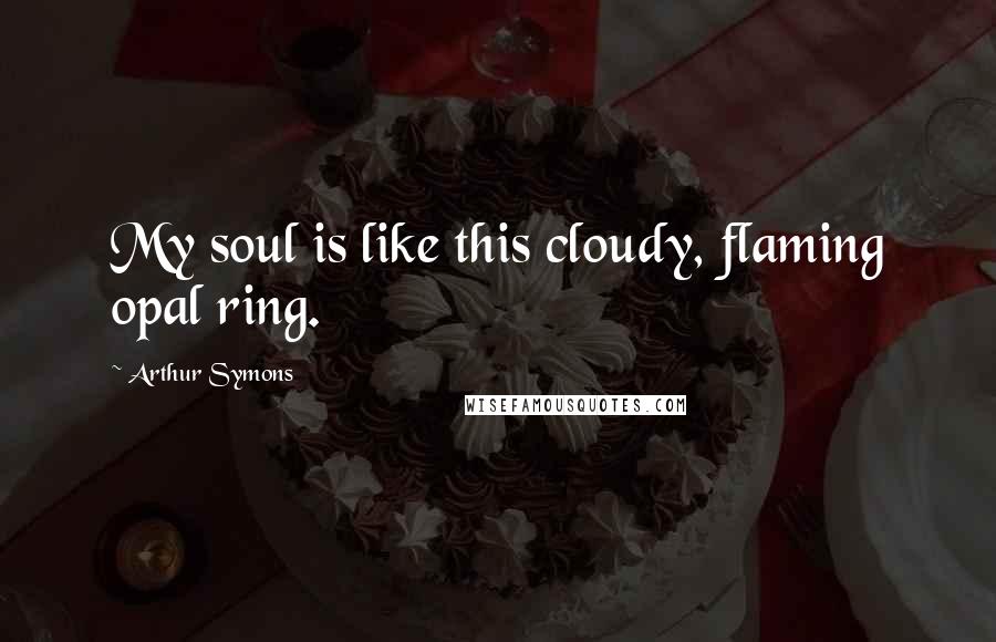 Arthur Symons Quotes: My soul is like this cloudy, flaming opal ring.