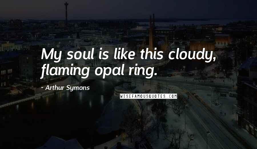Arthur Symons Quotes: My soul is like this cloudy, flaming opal ring.