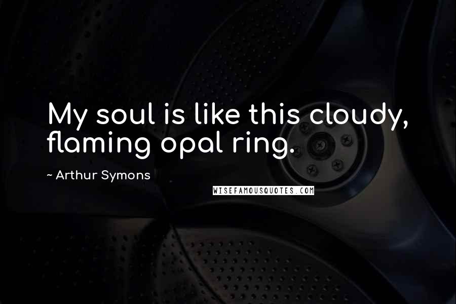 Arthur Symons Quotes: My soul is like this cloudy, flaming opal ring.