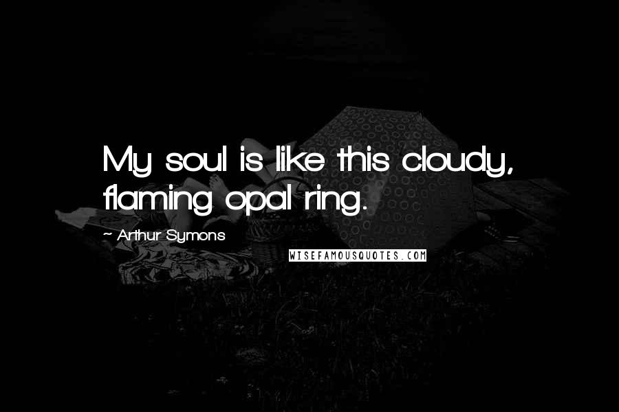 Arthur Symons Quotes: My soul is like this cloudy, flaming opal ring.