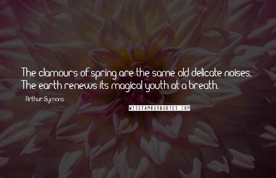 Arthur Symons Quotes: The clamours of spring are the same old delicate noises, The earth renews its magical youth at a breath.