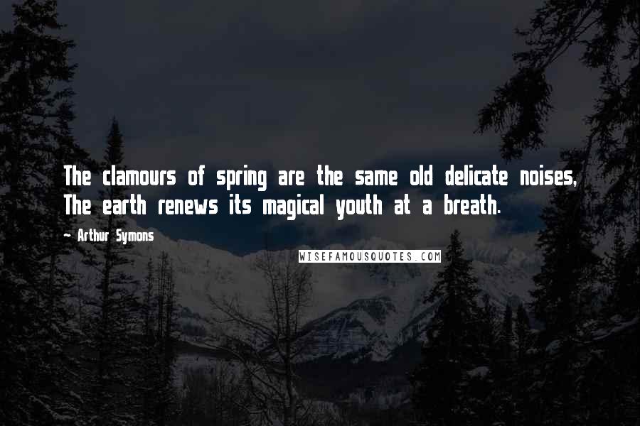 Arthur Symons Quotes: The clamours of spring are the same old delicate noises, The earth renews its magical youth at a breath.
