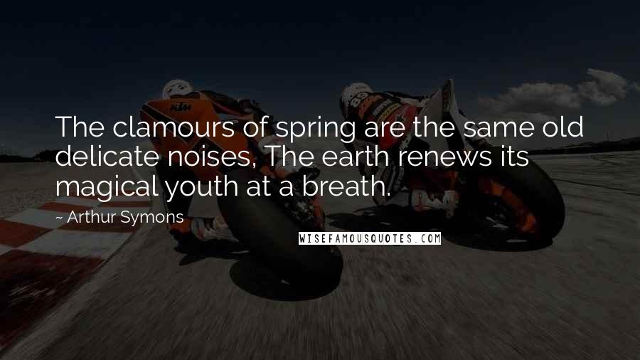 Arthur Symons Quotes: The clamours of spring are the same old delicate noises, The earth renews its magical youth at a breath.