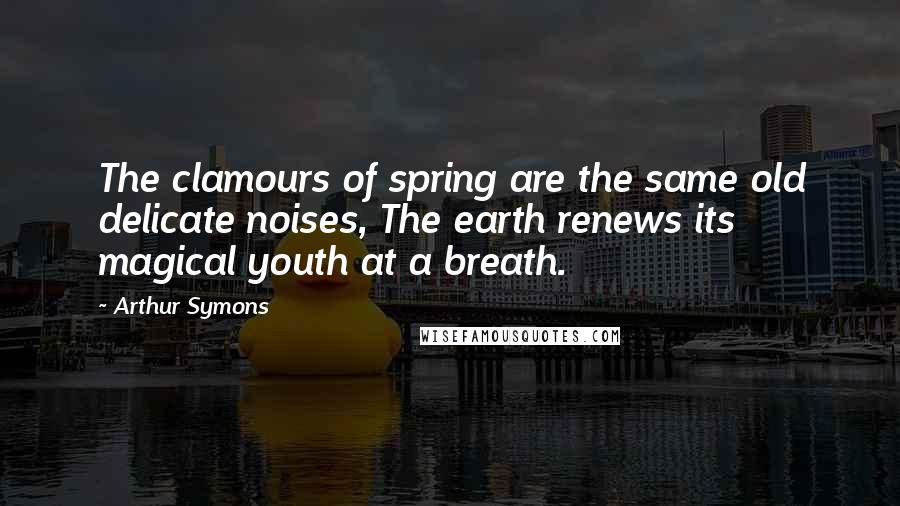 Arthur Symons Quotes: The clamours of spring are the same old delicate noises, The earth renews its magical youth at a breath.
