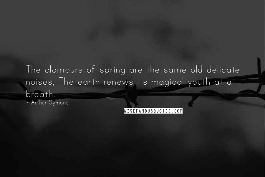 Arthur Symons Quotes: The clamours of spring are the same old delicate noises, The earth renews its magical youth at a breath.