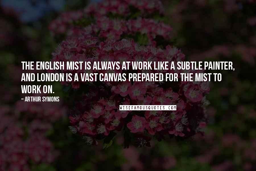 Arthur Symons Quotes: The English mist is always at work like a subtle painter, and London is a vast canvas prepared for the mist to work on.