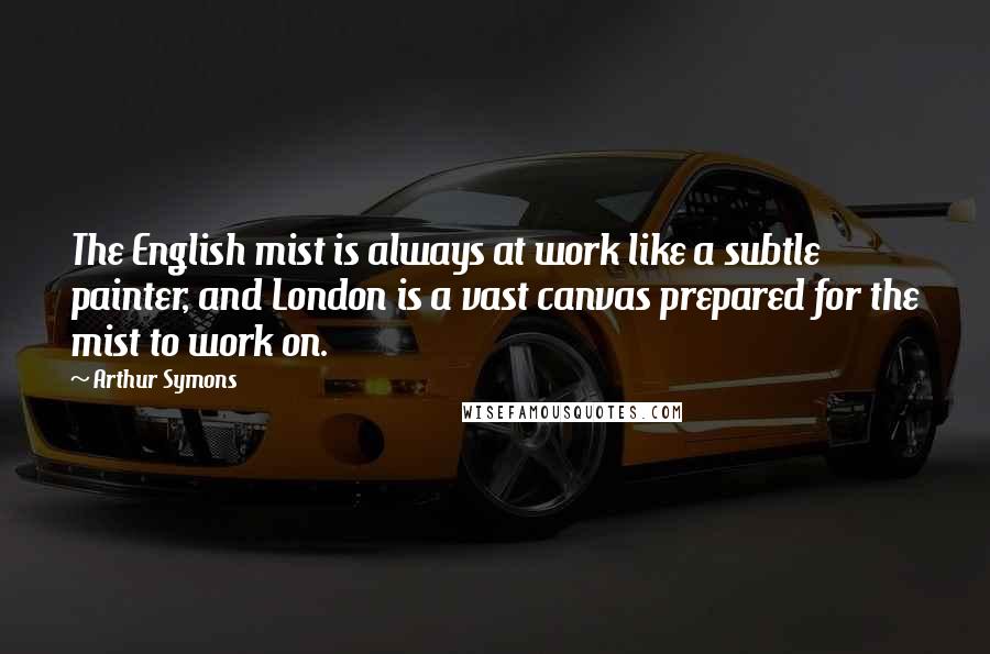 Arthur Symons Quotes: The English mist is always at work like a subtle painter, and London is a vast canvas prepared for the mist to work on.
