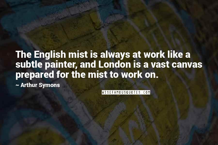 Arthur Symons Quotes: The English mist is always at work like a subtle painter, and London is a vast canvas prepared for the mist to work on.