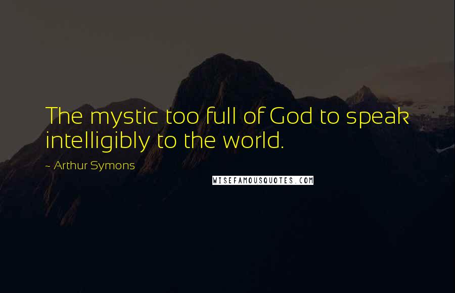 Arthur Symons Quotes: The mystic too full of God to speak intelligibly to the world.