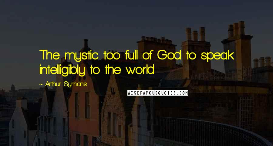 Arthur Symons Quotes: The mystic too full of God to speak intelligibly to the world.