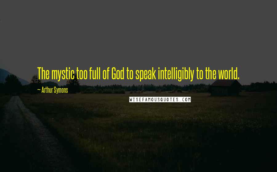 Arthur Symons Quotes: The mystic too full of God to speak intelligibly to the world.