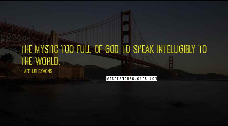 Arthur Symons Quotes: The mystic too full of God to speak intelligibly to the world.