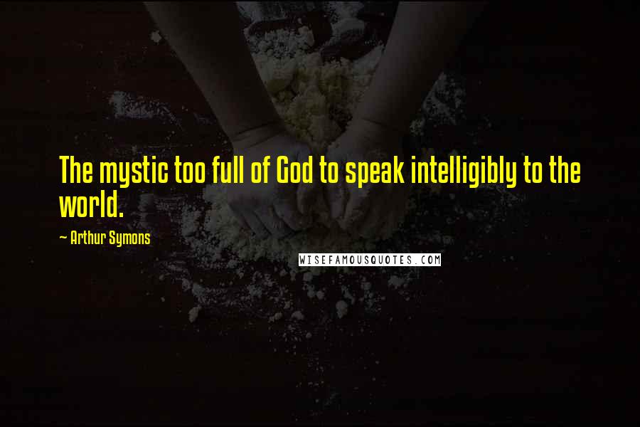 Arthur Symons Quotes: The mystic too full of God to speak intelligibly to the world.