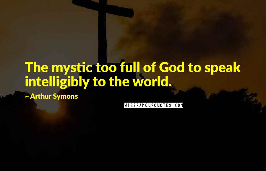 Arthur Symons Quotes: The mystic too full of God to speak intelligibly to the world.