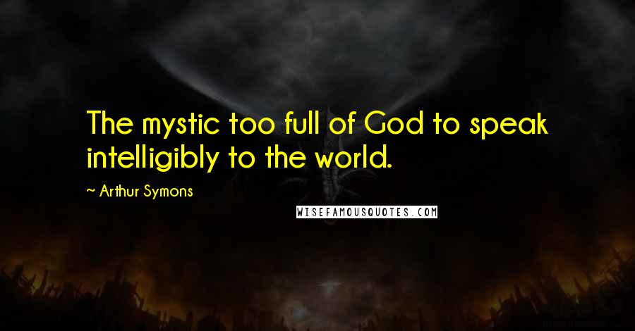 Arthur Symons Quotes: The mystic too full of God to speak intelligibly to the world.