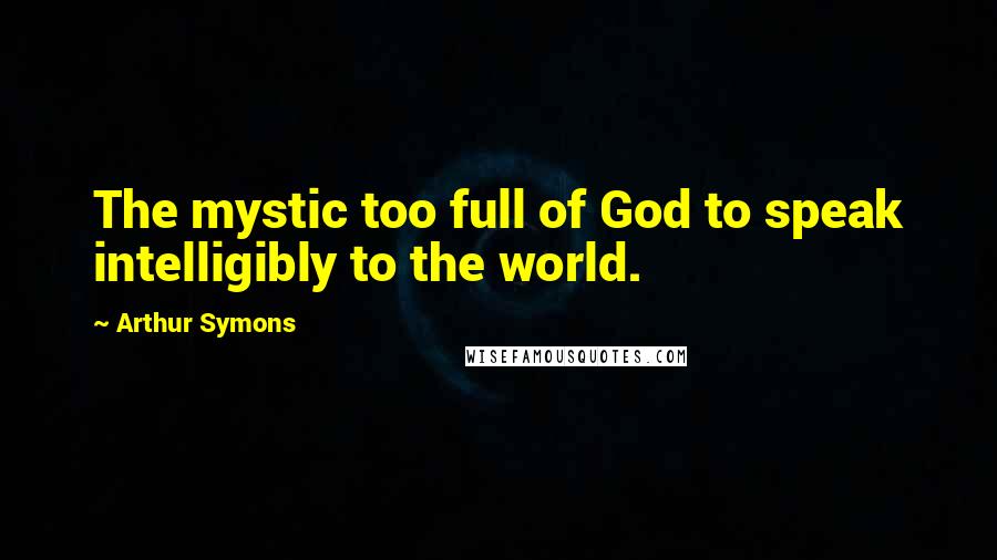 Arthur Symons Quotes: The mystic too full of God to speak intelligibly to the world.