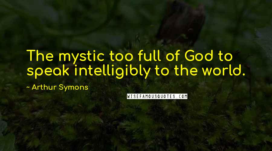 Arthur Symons Quotes: The mystic too full of God to speak intelligibly to the world.