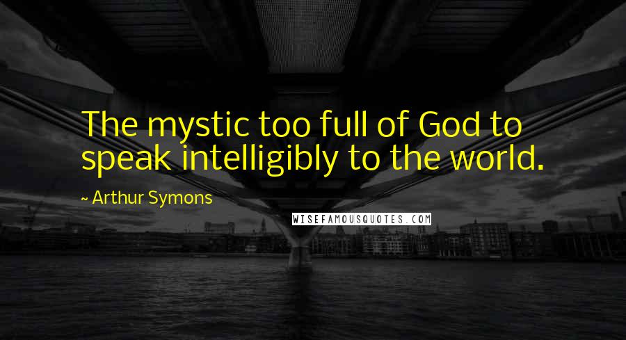 Arthur Symons Quotes: The mystic too full of God to speak intelligibly to the world.