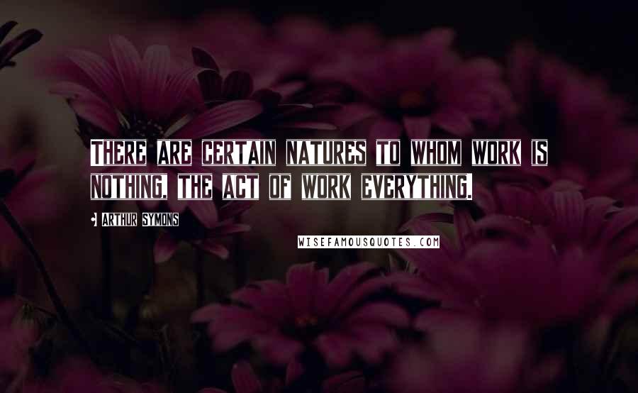 Arthur Symons Quotes: There are certain natures to whom work is nothing, the act of work everything.