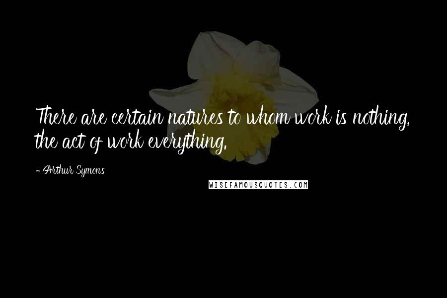 Arthur Symons Quotes: There are certain natures to whom work is nothing, the act of work everything.