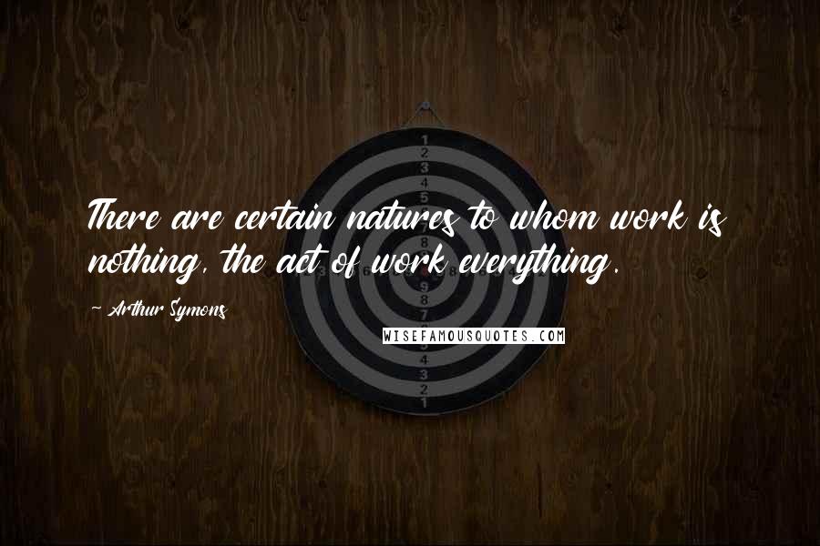 Arthur Symons Quotes: There are certain natures to whom work is nothing, the act of work everything.