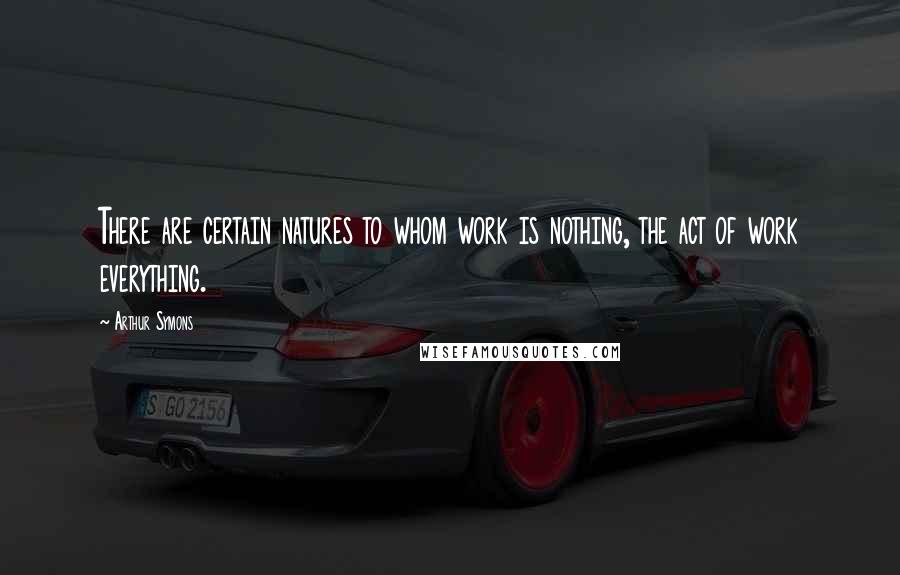 Arthur Symons Quotes: There are certain natures to whom work is nothing, the act of work everything.