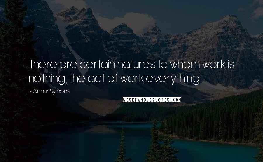 Arthur Symons Quotes: There are certain natures to whom work is nothing, the act of work everything.