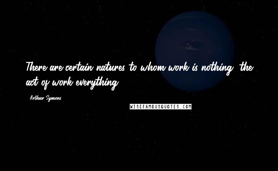 Arthur Symons Quotes: There are certain natures to whom work is nothing, the act of work everything.