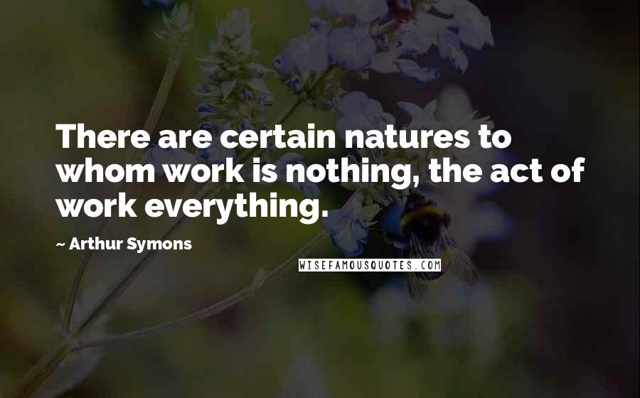 Arthur Symons Quotes: There are certain natures to whom work is nothing, the act of work everything.