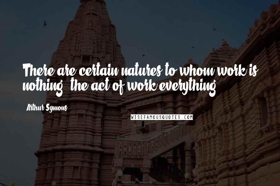 Arthur Symons Quotes: There are certain natures to whom work is nothing, the act of work everything.