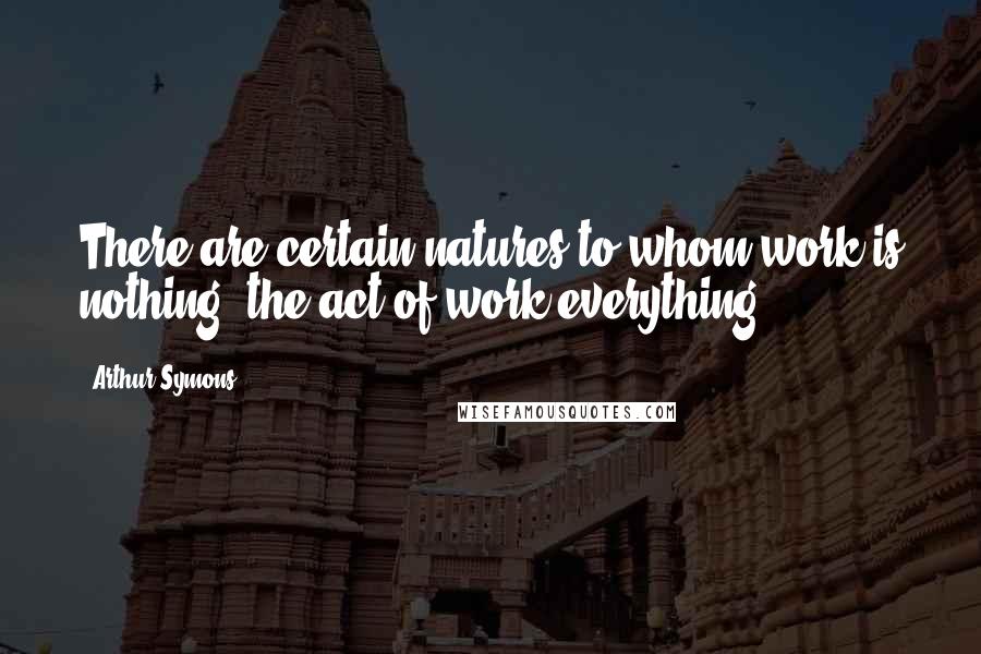 Arthur Symons Quotes: There are certain natures to whom work is nothing, the act of work everything.