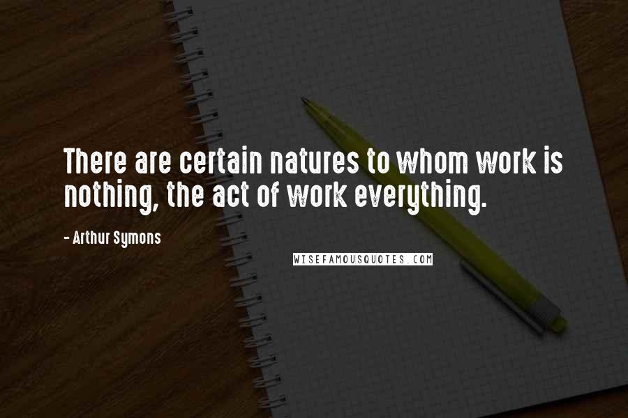 Arthur Symons Quotes: There are certain natures to whom work is nothing, the act of work everything.