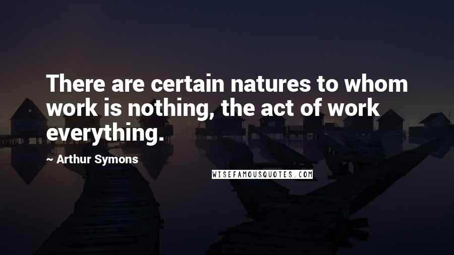 Arthur Symons Quotes: There are certain natures to whom work is nothing, the act of work everything.