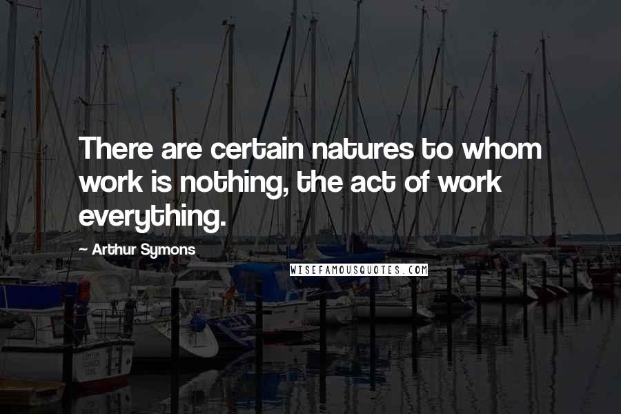 Arthur Symons Quotes: There are certain natures to whom work is nothing, the act of work everything.