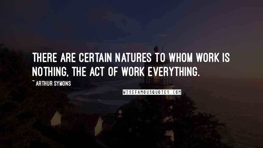 Arthur Symons Quotes: There are certain natures to whom work is nothing, the act of work everything.