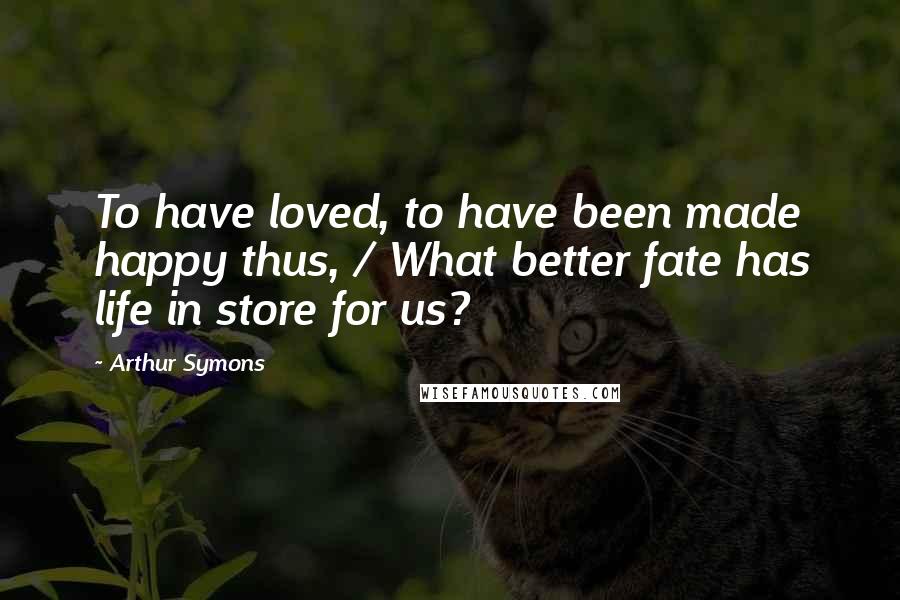 Arthur Symons Quotes: To have loved, to have been made happy thus, / What better fate has life in store for us?