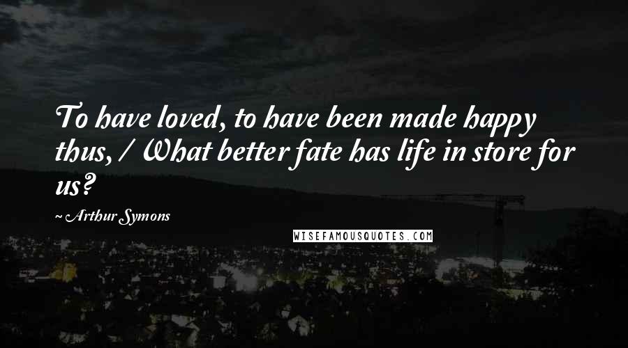 Arthur Symons Quotes: To have loved, to have been made happy thus, / What better fate has life in store for us?