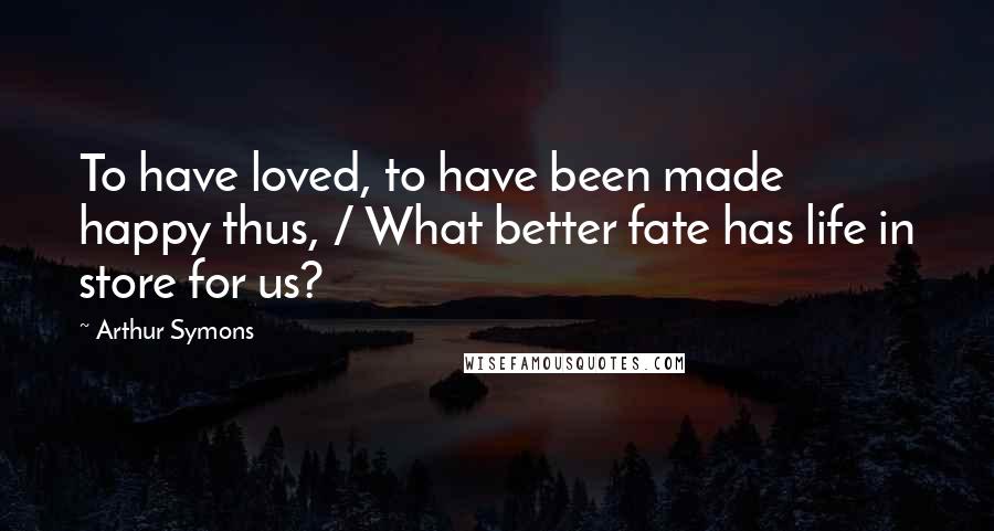 Arthur Symons Quotes: To have loved, to have been made happy thus, / What better fate has life in store for us?