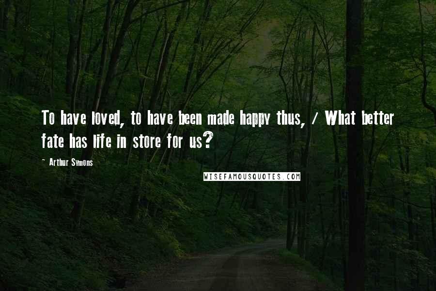 Arthur Symons Quotes: To have loved, to have been made happy thus, / What better fate has life in store for us?