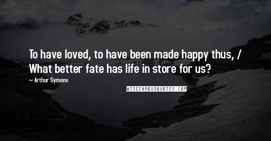 Arthur Symons Quotes: To have loved, to have been made happy thus, / What better fate has life in store for us?