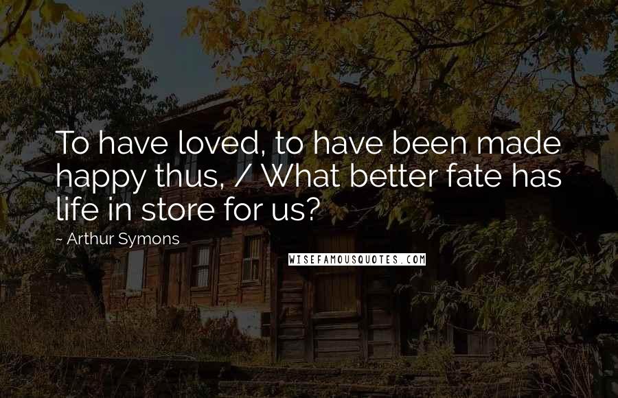 Arthur Symons Quotes: To have loved, to have been made happy thus, / What better fate has life in store for us?