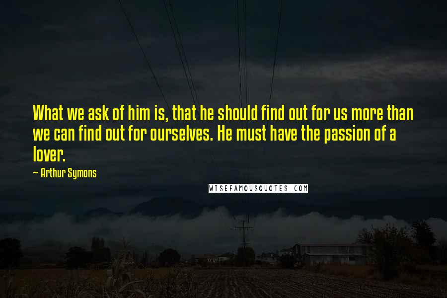 Arthur Symons Quotes: What we ask of him is, that he should find out for us more than we can find out for ourselves. He must have the passion of a lover.