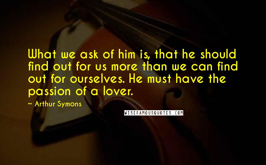Arthur Symons Quotes: What we ask of him is, that he should find out for us more than we can find out for ourselves. He must have the passion of a lover.