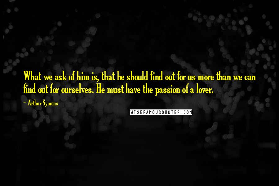 Arthur Symons Quotes: What we ask of him is, that he should find out for us more than we can find out for ourselves. He must have the passion of a lover.