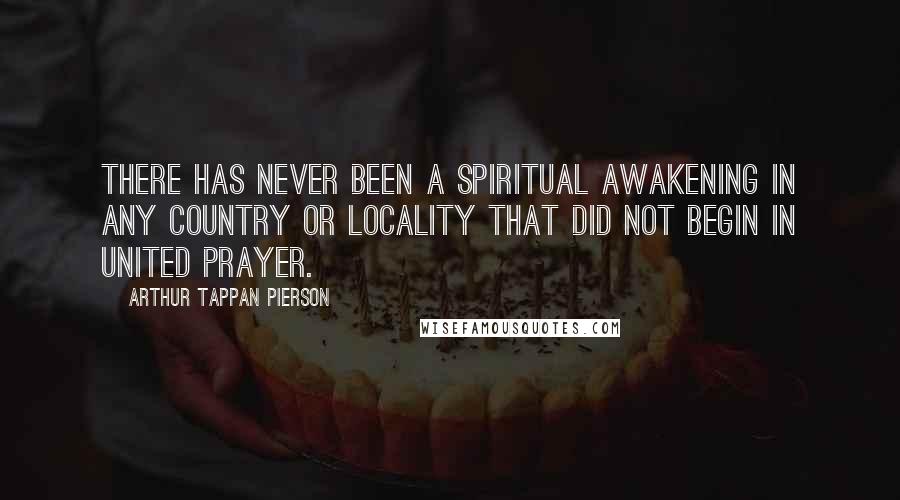 Arthur Tappan Pierson Quotes: There has never been a spiritual awakening in any country or locality that did not begin in united prayer.