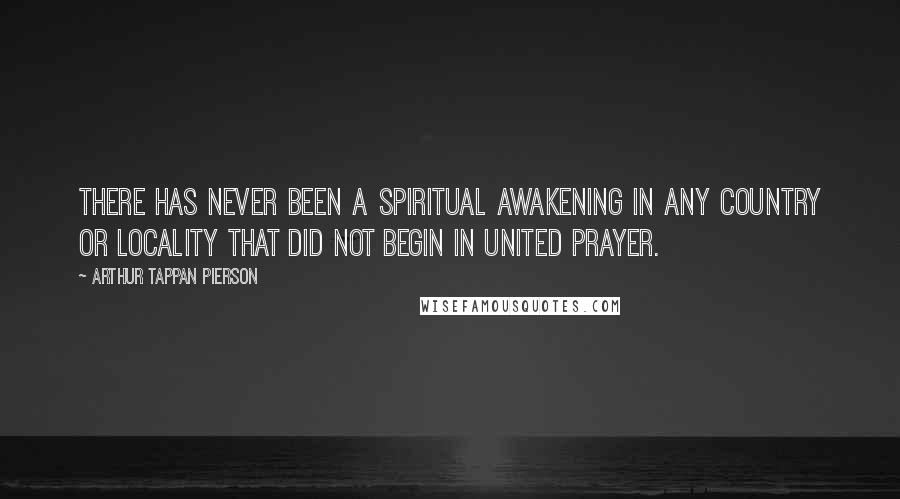 Arthur Tappan Pierson Quotes: There has never been a spiritual awakening in any country or locality that did not begin in united prayer.